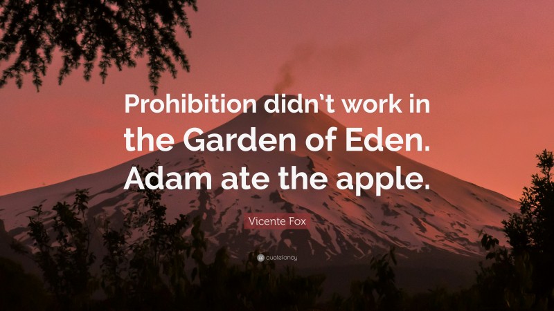 Vicente Fox Quote: “Prohibition didn’t work in the Garden of Eden. Adam ate the apple.”