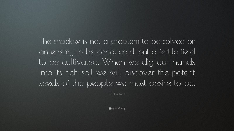 Debbie Ford Quote: “The shadow is not a problem to be solved or an enemy to be conquered, but a fertile field to be cultivated. When we dig our hands into its rich soil we will discover the potent seeds of the people we most desire to be.”