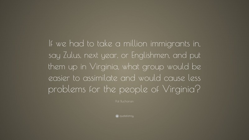 Pat Buchanan Quote: “If we had to take a million immigrants in, say Zulus, next year, or Englishmen, and put them up in Virginia, what group would be easier to assimilate and would cause less problems for the people of Virginia?”