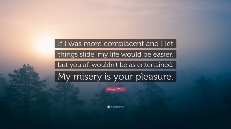 Kanye West Quote: “If I was more complacent and I let things slide, my life would be easier, but you all wouldn’t be as entertained. My misery is your pleasure.”