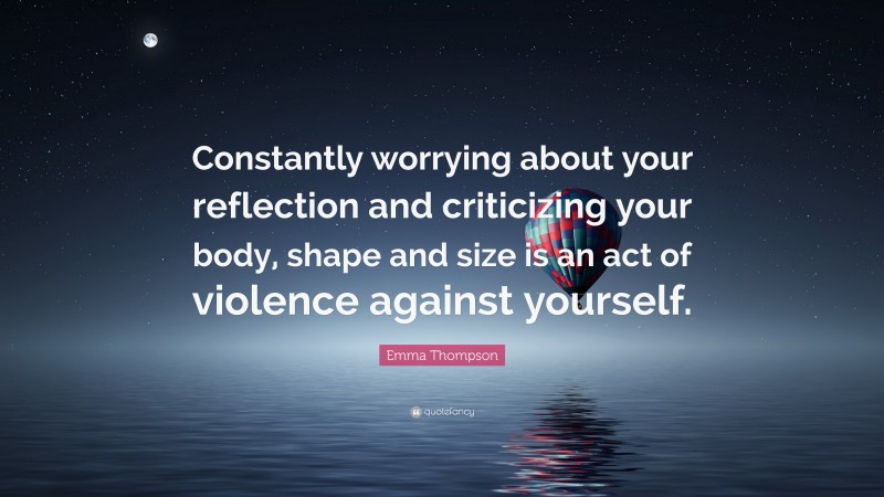 Emma Thompson Quote: “Constantly worrying about your reflection and criticizing your body, shape and size is an act of violence against yourself.”