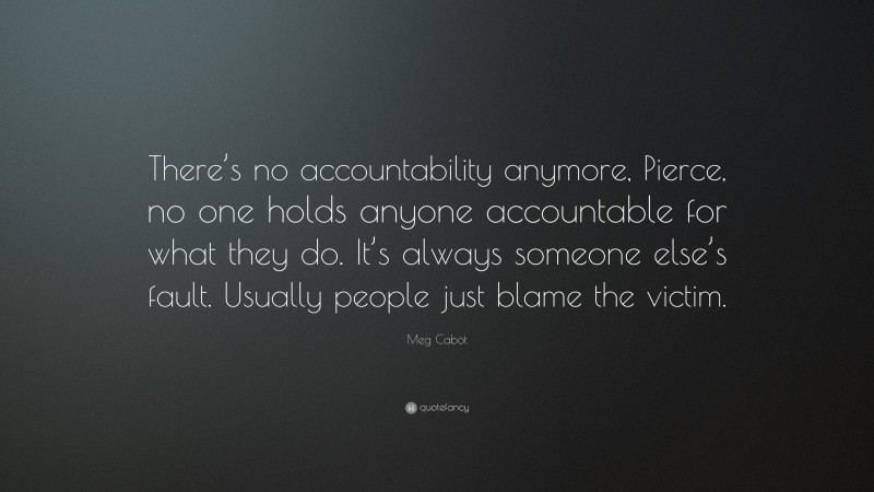 Meg Cabot Quote: “There’s no accountability anymore, Pierce, no one holds anyone accountable for what they do. It’s always someone else’s fault. Usually people just blame the victim.”