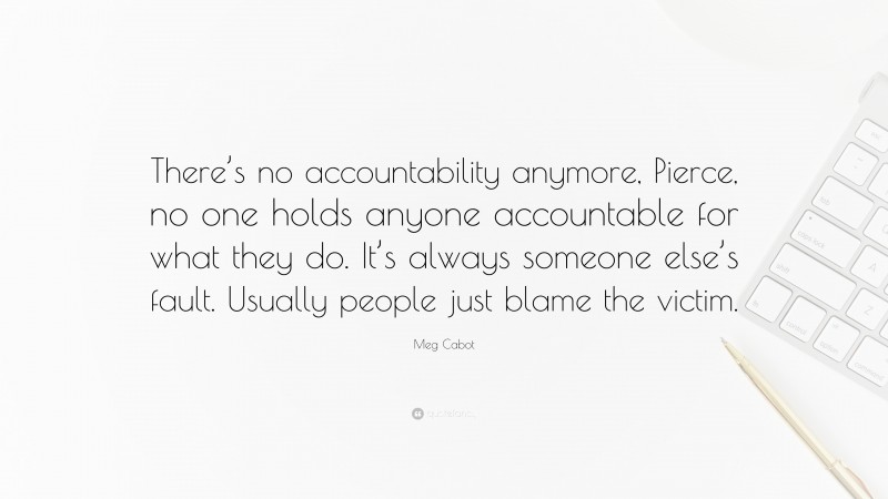 Meg Cabot Quote: “There’s no accountability anymore, Pierce, no one holds anyone accountable for what they do. It’s always someone else’s fault. Usually people just blame the victim.”