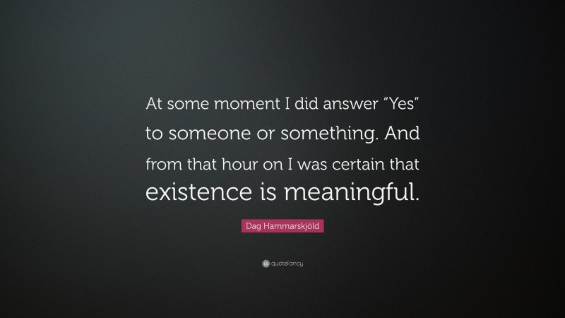 Dag Hammarskjöld Quote: “At some moment I did answer “Yes” to someone or something. And from that hour on I was certain that existence is meaningful.”