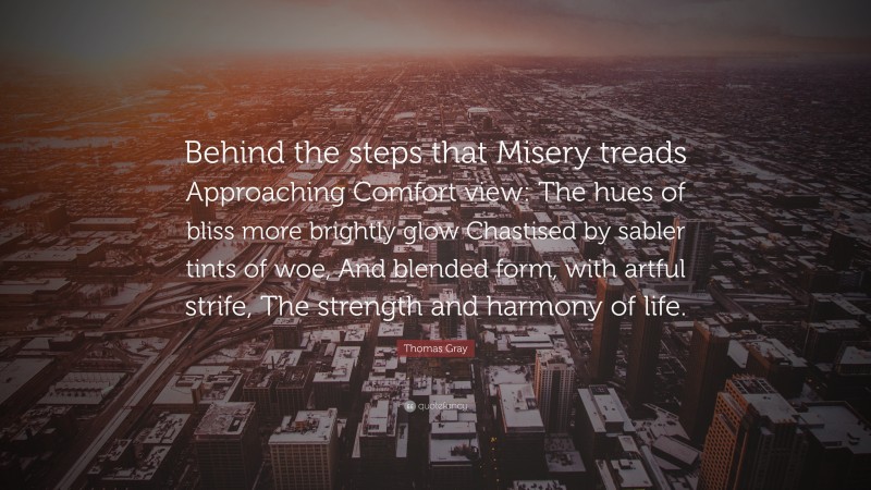 Thomas Gray Quote: “Behind the steps that Misery treads Approaching Comfort view: The hues of bliss more brightly glow Chastised by sabler tints of woe, And blended form, with artful strife, The strength and harmony of life.”