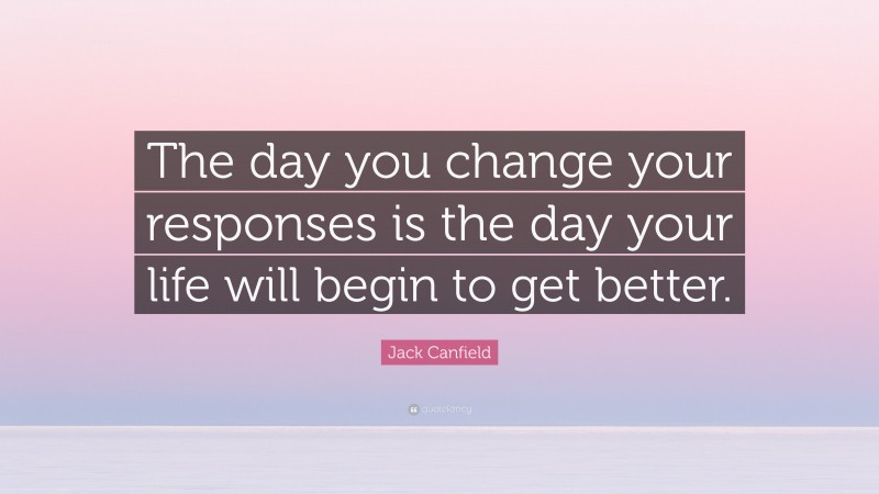 Jack Canfield Quote: “The day you change your responses is the day your life will begin to get better.”