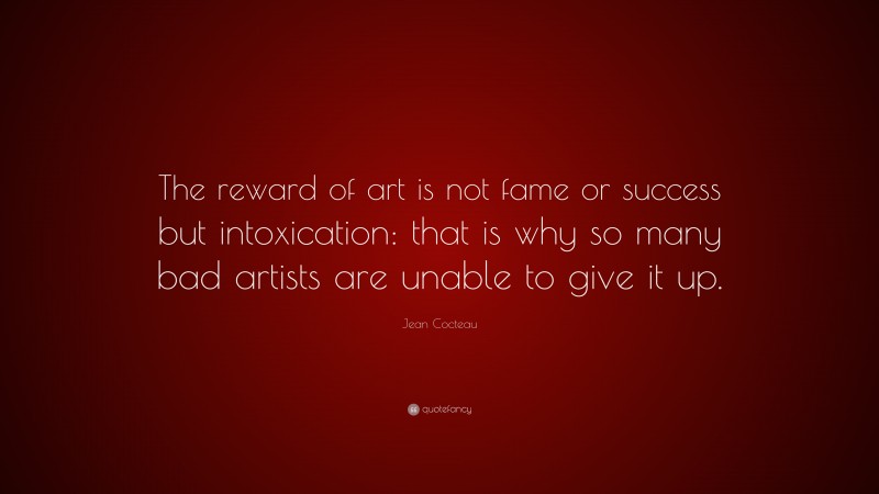 Jean Cocteau Quote: “The reward of art is not fame or success but intoxication: that is why so many bad artists are unable to give it up.”