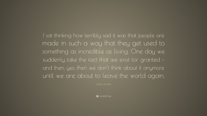 Jostein Gaarder Quote: “I sat thinking how terribly sad it was that people are made in such a way that they get used to something as incredible as living. One day we suddenly take the fact that we exist for granted – and then, yes, then we don’t think about it anymore until we are about to leave the world again.”