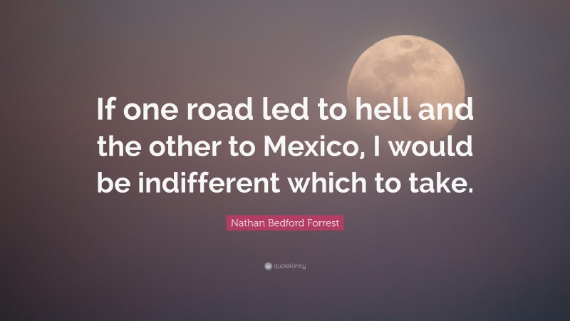 Nathan Bedford Forrest Quote: “If one road led to hell and the other to Mexico, I would be indifferent which to take.”