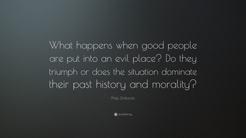 Philip Zimbardo Quote: “What happens when good people are put into an evil place? Do they triumph or does the situation dominate their past history and morality?”