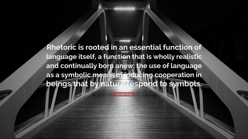 Kenneth Burke Quote: “Rhetoric is rooted in an essential function of language itself, a function that is wholly realistic and continually born anew: the use of language as a symbolic means of inducing cooperation in beings that by nature respond to symbols.”