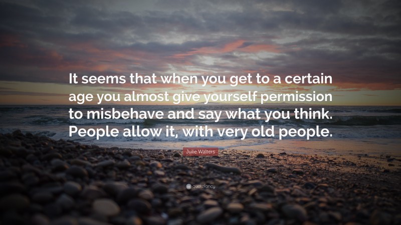 Julie Walters Quote: “It seems that when you get to a certain age you almost give yourself permission to misbehave and say what you think. People allow it, with very old people.”