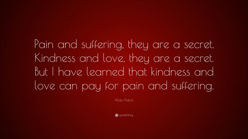 Alan Paton Quote: “Pain and suffering, they are a secret. Kindness and love, they are a secret. But I have learned that kindness and love can pay for pain and suffering.”