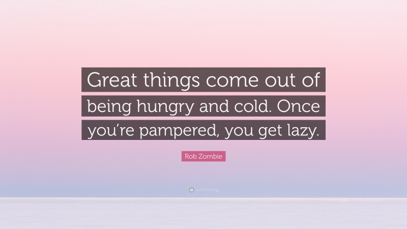 Rob Zombie Quote: “Great things come out of being hungry and cold. Once you’re pampered, you get lazy.”