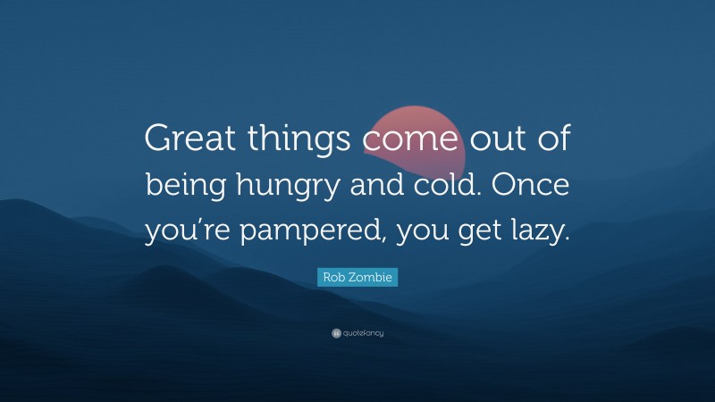 Rob Zombie Quote: “Great things come out of being hungry and cold. Once you’re pampered, you get lazy.”