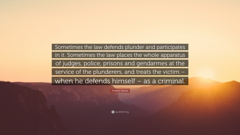 Frédéric Bastiat Quote: “Sometimes the law defends plunder and participates in it. Sometimes the law places the whole apparatus of judges, police, prisons and gendarmes at the service of the plunderers, and treats the victim – when he defends himself – as a criminal.”