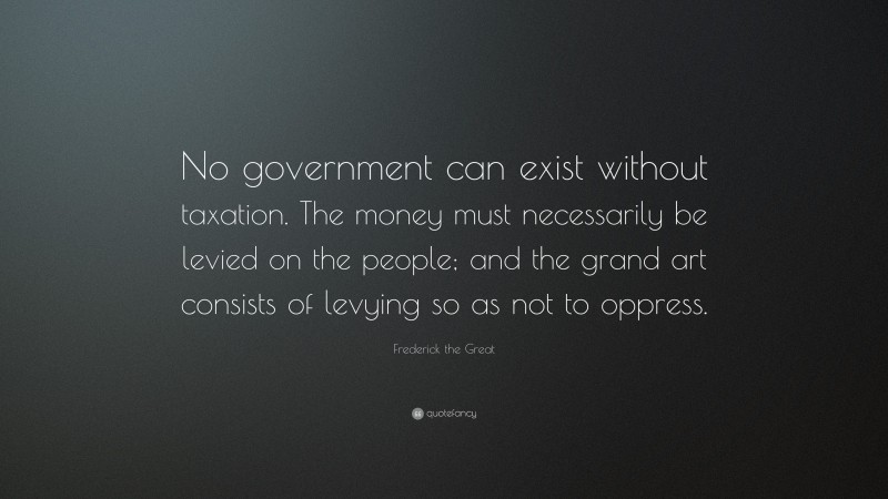 Frederick the Great Quote: “No government can exist without taxation. The money must necessarily be levied on the people; and the grand art consists of levying so as not to oppress.”