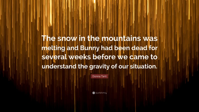 Donna Tartt Quote: “The snow in the mountains was melting and Bunny had been dead for several weeks before we came to understand the gravity of our situation.”