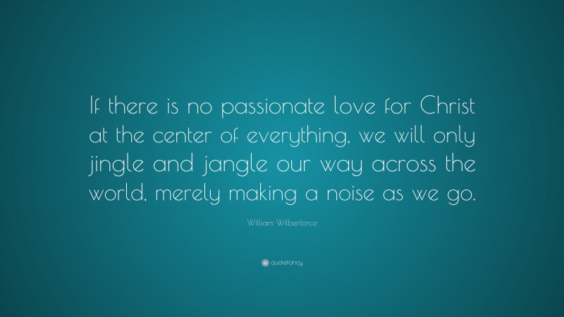 William Wilberforce Quote: “If there is no passionate love for Christ at the center of everything, we will only jingle and jangle our way across the world, merely making a noise as we go.”