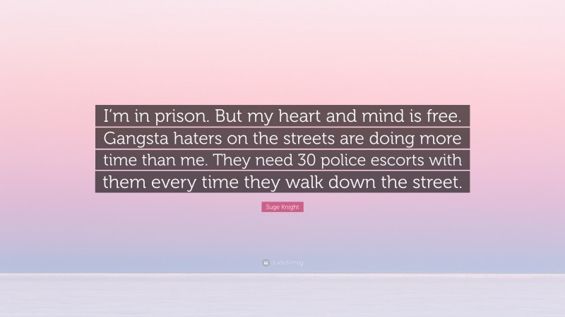 Suge Knight Quote: “I’m in prison. But my heart and mind is free. Gangsta haters on the streets are doing more time than me. They need 30 police escorts with them every time they walk down the street.”