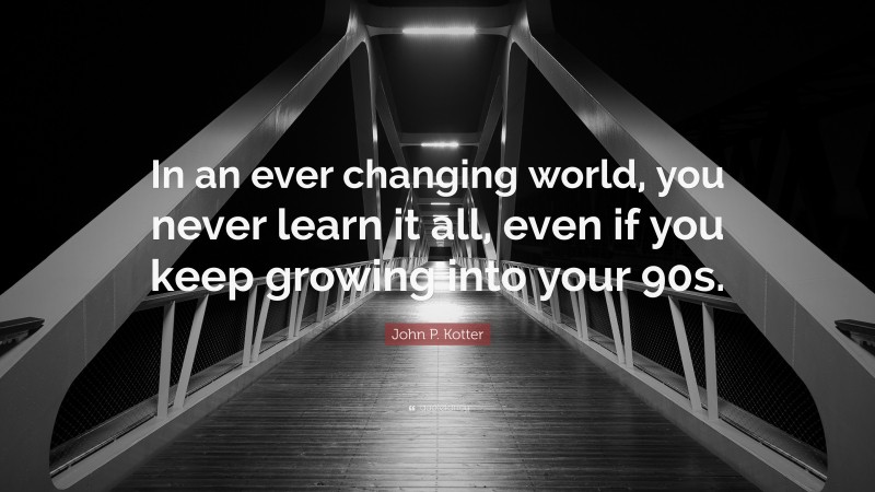 John P. Kotter Quote: “In an ever changing world, you never learn it all, even if you keep growing into your 90s.”
