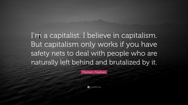 Thomas L. Friedman Quote: “I’m a capitalist. I believe in capitalism. But capitalism only works if you have safety nets to deal with people who are naturally left behind and brutalized by it.”