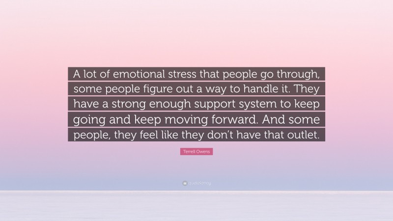 Terrell Owens Quote: “A lot of emotional stress that people go through, some people figure out a way to handle it. They have a strong enough support system to keep going and keep moving forward. And some people, they feel like they don’t have that outlet.”