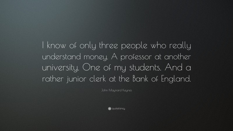 John Maynard Keynes Quote: “I know of only three people who really understand money. A professor at another university. One of my students. And a rather junior clerk at the Bank of England.”