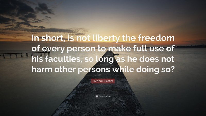 Frédéric Bastiat Quote: “In short, is not liberty the freedom of every person to make full use of his faculties, so long as he does not harm other persons while doing so?”