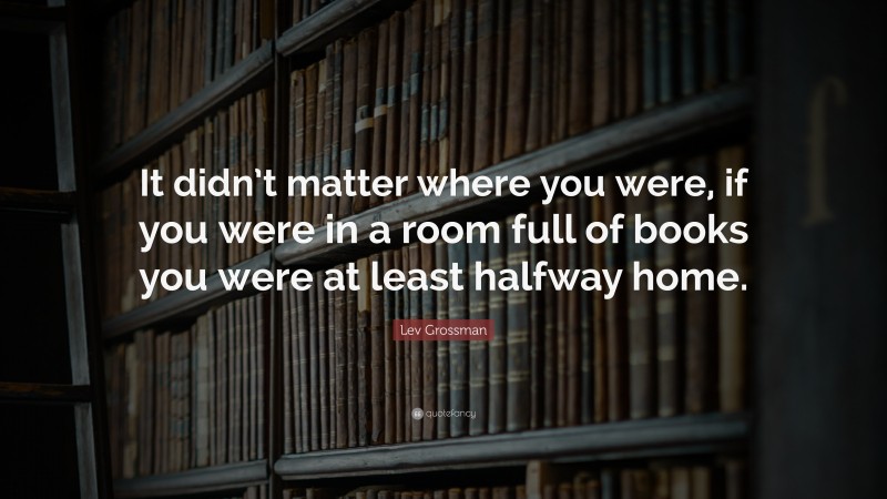 Lev Grossman Quote: “It didn’t matter where you were, if you were in a room full of books you were at least halfway home.”