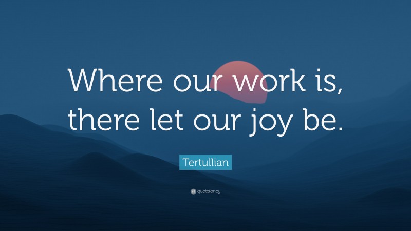 Tertullian Quote: “Where our work is, there let our joy be.”