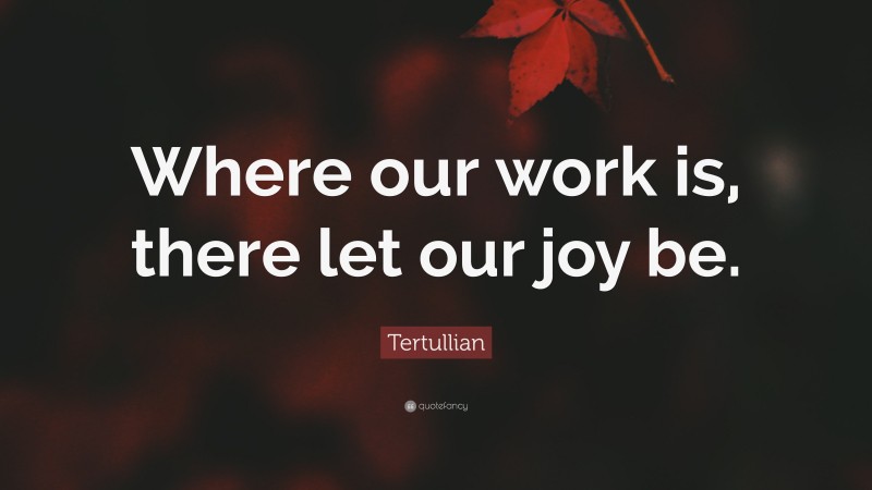 Tertullian Quote: “Where our work is, there let our joy be.”