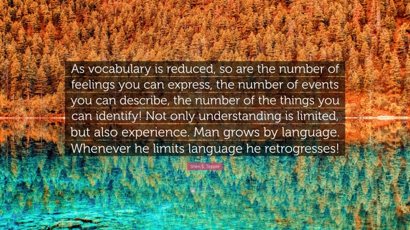Sheri S. Tepper Quote: “As vocabulary is reduced, so are the number of feelings you can express, the number of events you can describe, the number of the things you can identify! Not only understanding is limited, but also experience. Man grows by language. Whenever he limits language he retrogresses!”