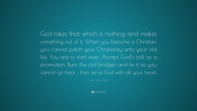 Aiden Wilson Tozer Quote: “God takes that which is nothing and makes something out of it. When you become a Christian, you cannot patch your Christianity onto your old life. You are to start over. Accept God’s call as a promotion. Burn the old bridges and fix it so you cannot go back ; then serve God with all your heart.”