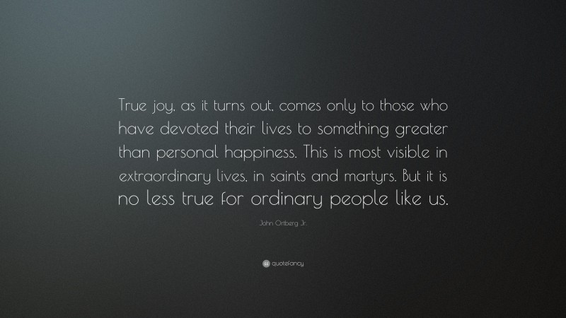 John Ortberg Jr. Quote: “True joy, as it turns out, comes only to those who have devoted their lives to something greater than personal happiness. This is most visible in extraordinary lives, in saints and martyrs. But it is no less true for ordinary people like us.”