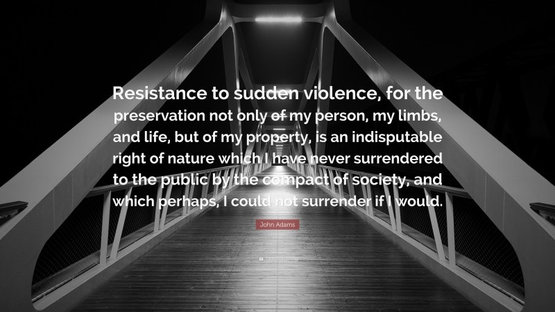 John Adams Quote: “Resistance to sudden violence, for the preservation not only of my person, my limbs, and life, but of my property, is an indisputable right of nature which I have never surrendered to the public by the compact of society, and which perhaps, I could not surrender if I would.”