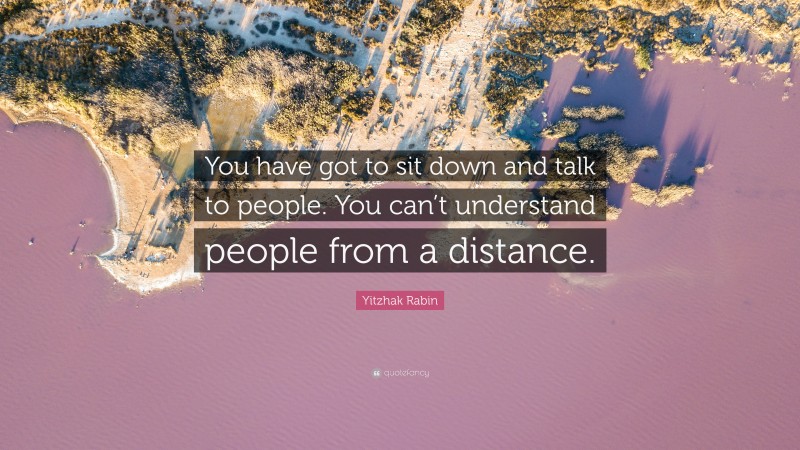 Yitzhak Rabin Quote: “You have got to sit down and talk to people. You can’t understand people from a distance.”