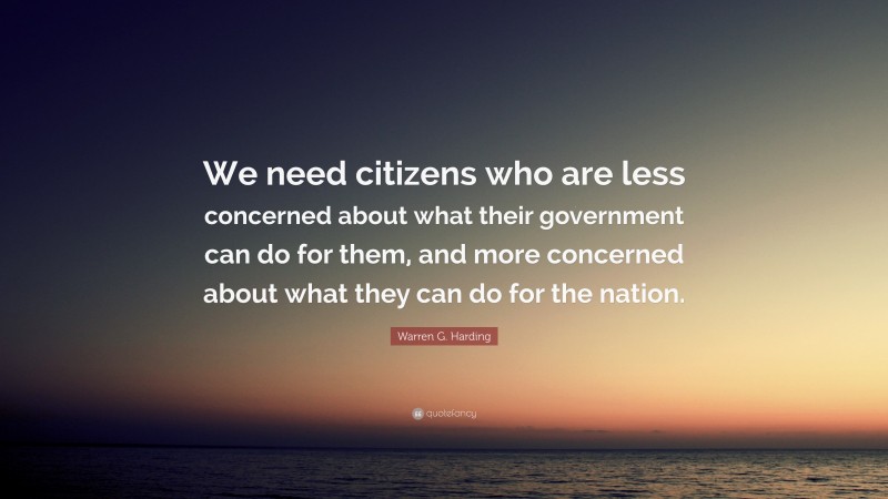 Warren G. Harding Quote: “We need citizens who are less concerned about what their government can do for them, and more concerned about what they can do for the nation.”