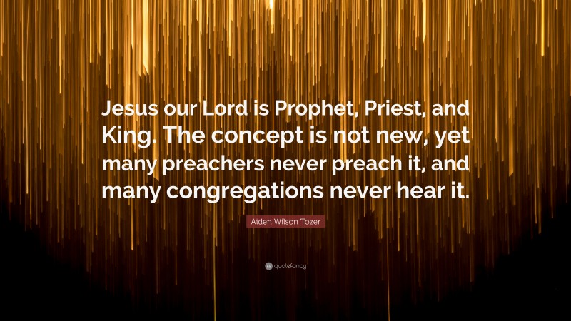 Aiden Wilson Tozer Quote: “Jesus our Lord is Prophet, Priest, and King. The concept is not new, yet many preachers never preach it, and many congregations never hear it.”