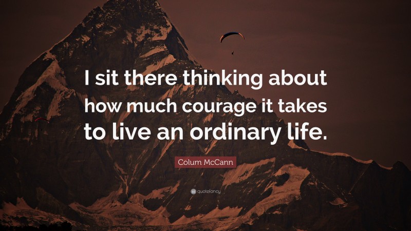 Colum McCann Quote: “I sit there thinking about how much courage it takes to live an ordinary life.”
