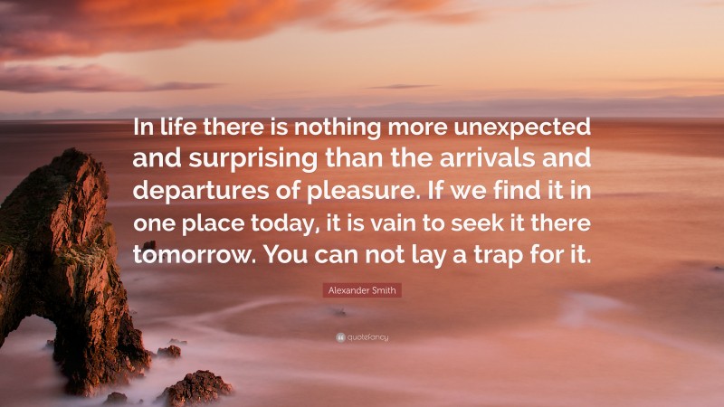 Alexander Smith Quote: “In life there is nothing more unexpected and surprising than the arrivals and departures of pleasure. If we find it in one place today, it is vain to seek it there tomorrow. You can not lay a trap for it.”