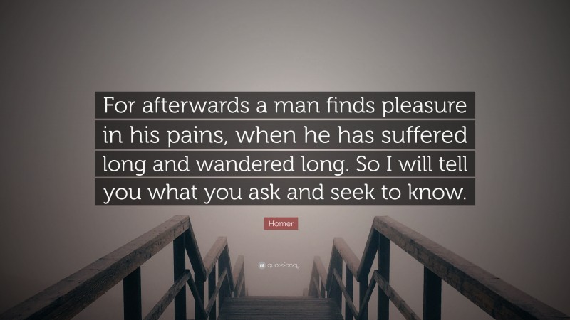 Homer Quote: “For afterwards a man finds pleasure in his pains, when he has suffered long and wandered long. So I will tell you what you ask and seek to know.”