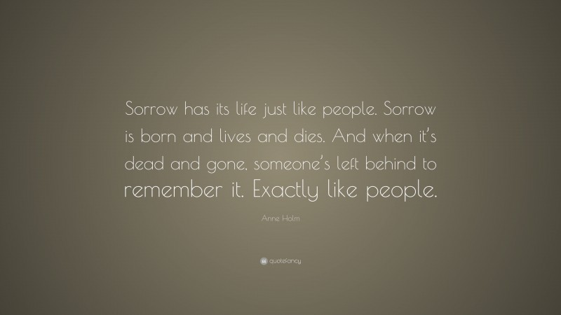 Anne Holm Quote: “Sorrow has its life just like people. Sorrow is born and lives and dies. And when it’s dead and gone, someone’s left behind to remember it. Exactly like people.”