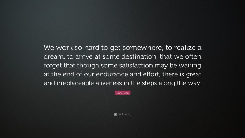 Mark Nepo Quote: “We work so hard to get somewhere, to realize a dream, to arrive at some destination, that we often forget that though some satisfaction may be waiting at the end of our endurance and effort, there is great and irreplaceable aliveness in the steps along the way.”