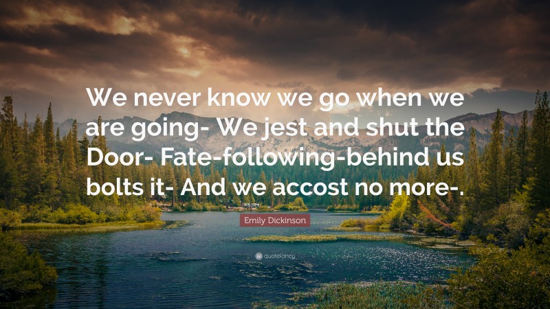 Emily Dickinson Quote: “We never know we go when we are going- We jest and shut the Door- Fate-following-behind us bolts it- And we accost no more-.”