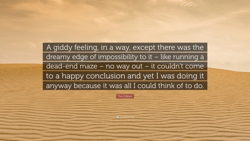 Tim O'Brien Quote: “A giddy feeling, in a way, except there was the dreamy edge of impossibility to it – like running a dead-end maze – no way out – it couldn’t come to a happy conclusion and yet I was doing it anyway because it was all I could think of to do.”