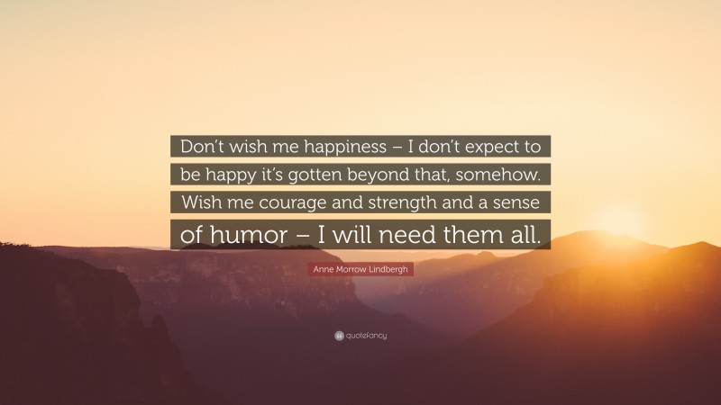 Anne Morrow Lindbergh Quote: “Don’t wish me happiness – I don’t expect to be happy it’s gotten beyond that, somehow. Wish me courage and strength and a sense of humor – I will need them all.”