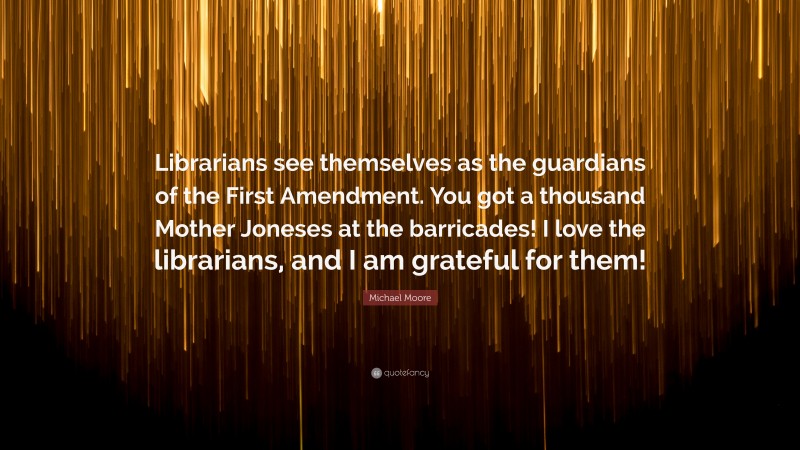 Michael Moore Quote: “Librarians see themselves as the guardians of the First Amendment. You got a thousand Mother Joneses at the barricades! I love the librarians, and I am grateful for them!”