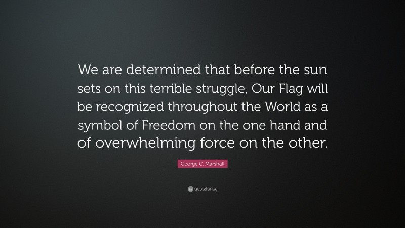 George C. Marshall Quote: “We are determined that before the sun sets on this terrible struggle, Our Flag will be recognized throughout the World as a symbol of Freedom on the one hand and of overwhelming force on the other.”
