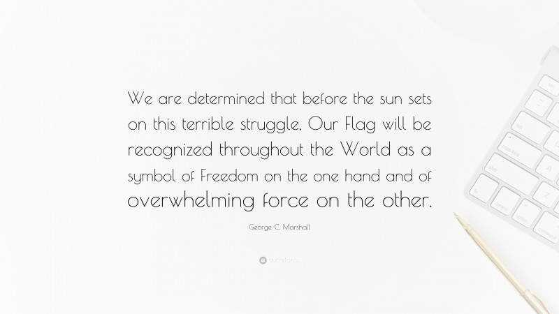 George C. Marshall Quote: “We are determined that before the sun sets on this terrible struggle, Our Flag will be recognized throughout the World as a symbol of Freedom on the one hand and of overwhelming force on the other.”
